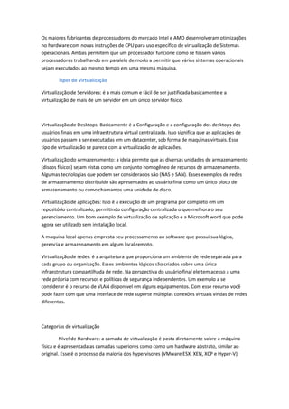 Os maiores fabricantes de processadores do mercado Intel e AMD desenvolveram otimizações
no hardware com novas instruções de CPU para uso específico de virtualização de Sistemas
operacionais. Ambas permitem que um processador funcione como se fossem vários
processadores trabalhando em paralelo de modo a permitir que vários sistemas operacionais
sejam executados ao mesmo tempo em uma mesma máquina.
Tipos de Virtualização
Virtualização de Servidores: é a mais comum e fácil de ser justificada basicamente e a
virtualização de mais de um servidor em um único servidor físico.
Virtualização de Desktops: Basicamente é a Configuração e a configuração dos desktops dos
usuários finais em uma infraestrutura virtual centralizada. Isso significa que as aplicações de
usuários passam a ser executadas em um datacenter, sob forma de maquinas virtuais. Esse
tipo de virtualização se parece com a virtualização de aplicações.
Virtualização do Armazenamento: a ideia permite que as diversas unidades de armazenamento
(discos físicos) sejam vistas como um conjunto homogêneo de recursos de armazenamento.
Algumas tecnologias que podem ser considerados são (NAS e SAN). Esses exemplos de redes
de armazenamento distribuído são apresentados ao usuário final como um único bloco de
armazenamento ou como chamamos uma unidade de disco.
Virtualização de aplicações: Isso é a execução de um programa por completo em um
repositório centralizado, permitindo configuração centralizada o que melhora o seu
gerenciamento. Um bom exemplo de virtualização de aplicação e a Microsoft word que pode
agora ser utilizado sem instalação local.
A maquina local apenas empresta seu processamento ao software que possui sua lógica,
gerencia e armazenamento em algum local remoto.
Virtualização de redes: é a arquitetura que proporciona um ambiente de rede separada para
cada grupo ou organização. Esses ambientes lógicos são criados sobre uma única
infraestrutura compartilhada de rede. Na perspectiva do usuário final ele tem acesso a uma
rede própria com recursos e políticas de segurança independentes. Um exemplo a se
considerar é o recurso de VLAN disponível em alguns equipamentos. Com esse recurso você
pode fazer com que uma interface de rede suporte múltiplas conexões virtuais vindas de redes
diferentes.
Categorias de virtualização
Nível de Hardware: a camada de virtualização é posta diretamente sobre a máquina
física e é apresentada as camadas superiores como como um hardware abstrato, similar ao
original. Esse é o processo da maioria dos hypervisores (VMware ESX, XEN, XCP e Hyper-V).
 