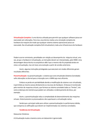 Virtualização Completa: é uma técnica utilizada para permitir que qualquer software possa ser
executado sem alterações. Para isso, essa técnica realiza uma simulação completa do
hardware da maquina de modo que qualquer sistema sistema operacional possa ser
executado. Na virtualização completa (full virtualization), toda uma infraestrutura do hardware
Podem ocorrer entretanto, penalidades em relação ao desempenho da máquina virtual, uma
vez, já que a hardware é virtualização, as instruções devem ser interpretadas, pelo VMM. Uma
desvantagem dessa técnica na arquitetura x86 é que a mesma não foi projetada tendo em
vista a virtuazliação, mas sim teve uma evolução a partir de versões anteriores.
Assim, algumas instruções privilegiadas que executam em modos diferentes geram
resultados diferentes.
Paravirtualização: na paravirtualização o sistema que será virtualizado (Sistema Convidado)
sofre alterações no Kernel para a interação com o VMM seja mais eficiente.
Embora se perda em portabilidade devido a modificação do sistema a ser virtualizado,
é permitido ao mesmo acesso diretamente os recursos do Hardware. O Acesso é monitorado
pelo monitor de maquinas virtuais, que fornece ao sistema convidado todos os “limites”, tais
como endereços de memória que podem ser utilizados e endereçamento de disco, por
exemplo.
Assim, a paravirtualização reduz a complexidade do desenvolvimento das maquinas
virtuais. Historicamente os processadores não suportavam a virtualização nativo.
Sendo que a principal razão para utilizar a paravirtualização é a performance obtida,
que compensa as odificações que devem ser implementadas nos sistemas convidados.
Tendências da Virtualização
Datacenter Dinâmico
A Virtualização muda a maneira como um datacenter é gerenciado.
 
