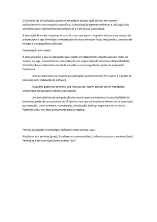 O Conceito de virtualização quebra o paradigma de que cada serviço tem que ter
exclusivamente uma maquina específica. A virtualização permite melhorar a utilização dos
servidores que tradicionalmente utilizam 10 a 13% da sua capacidade.
A execução de varias maquinas virtuais faz com que sejam ocupados vários ciclos ociosos do
processador e seja eliminada a necessidade de outro servidor físico, reduzindo o consumo de
energia e o espaço físico utilizado.
Computação em nuvem
A ideia principal é que as aplicações que rodam em datacenters isolados possam rodar na
nuvem, ou seja, na internet em um ambiente em larga escala de recursos e disponibilidade.
Virtualização é o elemento central desta visão e a sua importância pode ser entendida
facilmente.
Uma característica na maioria das aplicações que funcionam em nuvem é o poder de
execução sem instalação de software.
O usuário pode tirar proveito dos recursos da nuvem através de um navegador,
encontrado em qualquer sistema operacional.
Um dos atrativos da computação nas nuvens para as empresas é a possibilidade de
terceirizar parte da sua estrutura de TI. Isso faz com que as empresas deixem de se preocupar,
por exemplo, com hardware, manutenção, atualização, backup, segurança entre outros.
Podendo voltar seu foco diretamente para o negócio.
Termos associados a tecnologia: Software como serviço (saas).
Plataform as a servisse (paas), Database as a servisse (daas), infrastructure as a servisse (iaas),
Testing as a servisse (taas) entre outros “aas”.
 