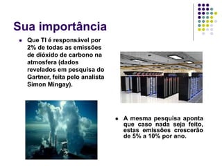 Sua importância
 Que TI é responsável por
2% de todas as emissões
de dióxido de carbono na
atmosfera (dados
revelados em pesquisa do
Gartner, feita pelo analista
Simon Mingay).
 A mesma pesquisa aponta
que caso nada seja feito,
estas emissões crescerão
de 5% a 10% por ano.
 