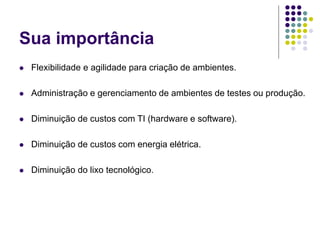 Sua importância
 Flexibilidade e agilidade para criação de ambientes.
 Administração e gerenciamento de ambientes de testes ou produção.
 Diminuição de custos com TI (hardware e software).
 Diminuição de custos com energia elétrica.
 Diminuição do lixo tecnológico.
 