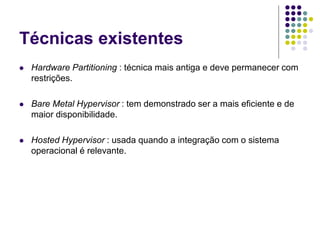 Técnicas existentes
 Hardware Partitioning : técnica mais antiga e deve permanecer com
restrições.
 Bare Metal Hypervisor : tem demonstrado ser a mais eficiente e de
maior disponibilidade.
 Hosted Hypervisor : usada quando a integração com o sistema
operacional é relevante.
 