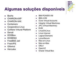 Algumas soluções disponíveis
 Bochs
 CHARON-AXP
 CHARON-VAX
 Containers
 Cooperative Linux
 CoWare Virtural Platform
 Denali
 DOSBox
 DOSEMU
 FreeBSD Jail
 FreeVPS
 GXemul
 Hercules
 IBM POWER VM
 IBM z/VM
 iCore Virtual Accounts
 Integrity Virtual Machines
 JPC (Virtual Machine)
 KVM
 LinuxOnLinux
 Linux-Vserver
 Logical Domains
 LynuxSecure
 Mac-on-Linux
 Mac-on-Mac
 OKL4
 OpenVZ
 Oracle Virtual Box
 