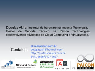 Douglas Akira: Instrutor de hardware na Impacta Tecnologia,
Gestor de Suporte Técnico na Paicon Technologies,
desenvolvendo atividades de Cloud Computing e Virtualização.


                 akira@paicon.com.br
   Contatos:     douglasakir@hotmail.com
                 http://professorakira.com.br
                 6441-2626/9407-7627
 