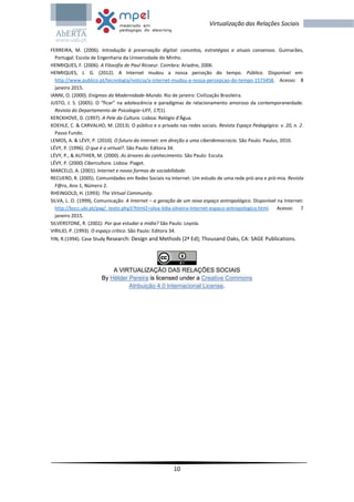 10
Virtualização das Relações Sociais
FERREIRA, M. (2006). Introdução à preservação digital: conceitos, estratégias e atuais consensos. Guimarães,
Portugal: Escola de Engenharia da Universidade do Minho.
HENRIQUES, F. (2006). A Filosofia de Paul Ricoeur. Coimbra: Ariadne, 2006.
HENRIQUES, J. G. (2012). A Internet mudou a nossa perceção do tempo. Público. Disponível em:
http://www.publico.pt/tecnologia/noticia/a-internet-mudou-a-nossa-percepcao-do-tempo-1573458. Acesso: 8
janeiro 2015.
IANNI, O. (2000). Enigmas da Modernidade-Mundo. Rio de janeiro: Civilização Brasileira.
JUSTO, J. S. (2005). O “ficar” na adolescência e paradigmas de relacionamento amoroso da contemporaneidade.
Revista do Departamento de Psicologia–UFF, 17(1).
KERCKHOVE, D. (1997). A Pele da Cultura. Lisboa: Relógio d'Água.
KOEHLE, C. & CARVALHO, M. (2013). O público e o privado nas redes sociais. Revista Espaço Pedagógico. v. 20, n. 2.
Passo Fundo.
LEMOS, A. & LÉVY, P. (2010). O futuro da internet: em direção a uma ciberdemocracia. São Paulo: Paulus, 2010.
LÉVY, P. (1996). O que é o virtual?. São Paulo: Editora 34.
LÉVY, P., & AUTHIER, M. (2000). As árvores do conhecimento. São Paulo: Escuta.
LÉVY, P. (2000) Cibercultura. Lisboa: Piaget.
MARCELO, A. (2001). Internet e novas formas de sociabilidade.
RECUERO, R. (2005). Comunidades em Redes Sociais na Internet: Um estudo de uma rede pró-ana e pró-mia. Revista
F@ro, Ano 1, Número 2.
RHEINGOLD, H. (1993). The Virtual Community.
SILVA, L. O. (1999), Comunicação: A Internet – a geração de um novo espaço antropológico. Disponível na Internet:
http://bocc.ubi.pt/pag/_texto.php3?html2=silva-lidia-oliveira-Internet-espaco-antropologico.html. Acesso: 7
janeiro 2015.
SILVERSTONE, R. (2002). Por que estudar a mídia? São Paulo: Loyola.
VIRILIO, P. (1993). O espaço crítico. São Paulo: Editora 34.
YIN, R.(1994). Case Study Research: Design and Methods (2ª Ed); Thousand Oaks, CA: SAGE Publications.
A VIRTUALIZAÇÃO DAS RELAÇÕES SOCIAIS
By Hélder Pereira is licensed under a Creative Commons
Atribuição 4.0 Internacional License.
 