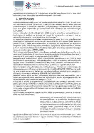 2
Virtualização das Relações Sociais
desenvolvido um questionário no Google Forms® e aplicado a alguns contactos da rede social
Facebook® (n=113), com os seus resultados triangulados e analisados.
2. CONTEXTUALIZAÇÃO
Atualmente vivemos a cibercultura, que altera e redimensiona as relações sociais, virtualizando-
as e desmaterializando-as. Desta forma, a cibercultura é o desenho deixado pelo traçado das
novas tecnologias na sociedade e na cultura, que proporciona o aparecimento de um mundo
novo, mais global e conectado, que se desenvolve num ciberespaço em constante mutação
(LÉVY, 2000).
Assim, a cibercultura é entendida por Lévy (2000) como “o conjunto de técnicas (materiais e
intelectuais), de práticas, de atitudes, de modos de pensamento e de valores que se
desenvolvem juntamente com o crescimento do ciberespaço”.
As redes interativas promovidas pelos computadores não param de crescer, criando consigo
novas formas e novos canais de comunicação, regulando a vida, mas também sendo regulados
por ela (CASTELLS, 1999). Bastaria pensarmos no fenómeno das redes sociais, que demonstra
em grande escala uma reconfiguração evidente do espaço social. Poderíamos então remeter
para um processo atual de desmaterialização do espaço, bem como para a rapidez temporal que
se associa ao ciberespaço (AMARAL, 2008).
Neste mundo tecnológico e digital, várias são as organizações que deslumbram uma forma de
se construírem referências de reconhecimento, de apresentação, de sociabilidade, de criação e
manutenção de uma imagem socialmente aceite (COSTA, 2006).
Como génese do género humano, temos o facto de todos sermos seres sociais. Como tal, seria
muito ingénuo perspetivar esta revolução tecnológica, fruto de humanos, sem impactos nas
relações sociais. Desta forma, para Castells (1999) “numa perspetiva histórica mais ampla, a
sociedade em rede representa uma transformação qualitativa da experiência humana”.
Caminhamos para uma vivência baseada em telas, locais que eliminam barreiras do tempo e do
espaço, que assustam e fascinam, onde o real já não existe (BAUDRILLARD, 1981). Fazemos parte
de uma geração claramente digital, que vivencia sensações e acontecimentos passageiros,
efémeros e em constante adaptação (KOEHLE & CARVALHO, 2013).
Podemos mesmo referir que esta efemeridade contemporânea gera novas relações com o
espaço que o Homem habita, atribuindo-lhe, novamente na História, a condição nómada e de
ser desenraizado, estruturando em rede (JUSTO, 2005).
Vários são os autores que apontam esta velocidade com uma conotação pessimista. Virilio
(1993) apresenta que nesta nova realidade uma “súbita reversão dos limites introduz, desta vez
no espaço comum, o que até o momento era da ordem da microscopia: o pleno não existe mais,
em seu lugar uma extensão sem limites desvenda-se em uma falsa perspetiva que a emissão dos
aparelhos ilumina”.
Neste contexto, torna-se interessante citar Silva (1999), no que respeita à conceção da Internet
como um lugar antropológico:
este novo espaço com áreas de privacidade - um novo mundo virtual
ou mundo mediatizado - é um suporte aos processos cognitivos,
sociais e afetivos, os quais efetuam a transmutação da rede de
tecnologia eletrónica e telecomunicações em espaço social povoado
por seres que (re)constroem as suas identidades e os seus laços sociais
nesse novo contexto comunicacional. Geram uma teia de novas
sociabilidades que suscitam novos valores. Estes novos valores, por
sua vez, reforçam as novas sociabilidades. Esta dialética é geradora de
novas práticas culturais.
Lévy e Althier (2000) constatam que “assistimos a um desses raros momentos em que, a partir
de uma nova configuração técnica, ou seja, de uma nova relação com o cosmos, inventa-se um
estilo de humanidade”.
 