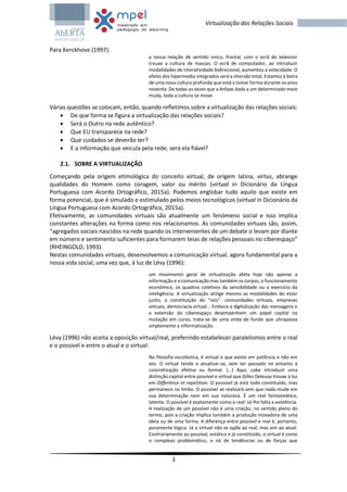 3
Virtualização das Relações Sociais
Para Kerckhove (1997):
a nossa relação de sentido único, frontal, com o ecrã do televisor
trouxe a cultura de massas. O ecrã de computador, ao introduzir
modalidades de interatividade bidirecional, aumentou a velocidade. O
efeito dos hipermedia integrados será a imersão total. Estamos à beira
de uma nova cultura profunda que está a tomar forma durante os anos
noventa. De todas as vezes que a ênfase dada a um determinado meio
muda, toda a cultura se move.
Várias questões se colocam, então, quando refletimos sobre a virtualização das relações sociais:
 De que forma se figura a virtualização das relações sociais?
 Será o Outro na rede autêntico?
 Que EU transparece na rede?
 Que cuidados se deverão ter?
 E a informação que veicula pela rede, será ela fiável?
2.1. SOBRE A VIRTUALIZAÇÃO
Começando pela origem etimológica do conceito virtual, de origem latina, virtus, abrange
qualidades do Homem como coragem, valor ou mérito (virtual in Dicionário da Língua
Portuguesa com Acordo Ortográfico, 2015a). Podemos englobar tudo aquilo que existe em
forma potencial, que é simulado e estimulado pelos meios tecnológicos (virtual in Dicionário da
Língua Portuguesa com Acordo Ortográfico, 2015a).
Efetivamente, as comunidades virtuais são atualmente um fenómeno social e isso implica
constantes alterações na forma como nos relacionamos. As comunidades virtuais são, assim,
“agregados sociais nascidos na rede quando os intervenientes de um debate o levam por diante
em número e sentimento suficientes para formarem teias de relações pessoais no ciberespaço”
(RHEINGOLD, 1993).
Nestas comunidades virtuais, desenvolvemos a comunicação virtual, agora fundamental para a
nossa vida social, uma vez que, à luz de Lévy (1996):
um movimento geral de virtualização afeta hoje não apenas a
informação e a comunicação mas também os corpos, o funcionamento
económico, os quadros coletivos da sensibilidade ou o exercício da
inteligência. A virtualização atinge mesmo as modalidades do estar
junto, a constituição do “nós”: comunidades virtuais, empresas
virtuais, democracia virtual... Embora a digitalização das mensagens e
a extensão do ciberespaço desempenhem um papel capital na
mutação em curso, trata-se de uma onda de fundo que ultrapassa
amplamente a informatização.
Lévy (1996) não aceita a oposição virtual/real, preferindo estabelecer paralelismos entre o real
e o possível e entre o atual e o virtual:
Na filosofia escolástica, é virtual o que existe em potência e não em
ato. O virtual tende a atualizar-se, sem ter passado no entanto à
concretização efetiva ou formal. (...) Aqui, cabe introduzir uma
distinção capital entre possível e virtual que Gilles Deleuze trouxe à luz
em Differénce et repetition. O possível já está todo constituído, mas
permanece no limbo. O possível se realizará sem que nada mude em
sua determinação nem em sua natureza. É um real fantasmático,
latente. O possível é exatamente como o real: só lhe falta a existência.
A realização de um possível não é uma criação, no sentido pleno do
termo, pois a criação implica também a produção inovadora de uma
ideia ou de uma forma. A diferença entre possível e real é, portanto,
puramente lógica. Já o virtual não se opõe ao real, mas sim ao atual.
Contrariamente ao possível, estático e já constituído, o virtual é como
o complexo problemático, o nó de tendências ou de forças que
 