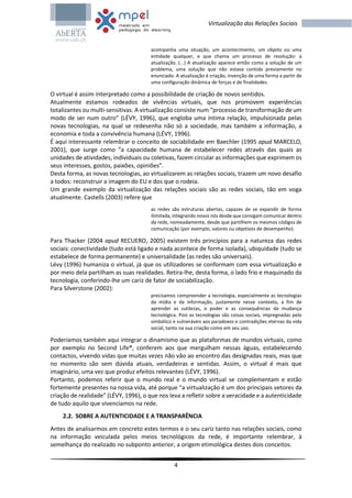 4
Virtualização das Relações Sociais
acompanha uma situação, um acontecimento, um objeto ou uma
entidade qualquer, e que chama um processo de resolução: a
atualização. (...) A atualização aparece então como a solução de um
problema, uma solução que não estava contida previamente no
enunciado. A atualização é criação, invenção de uma forma a partir de
uma configuração dinâmica de forças e de finalidades.
O virtual é assim interpretado como a possibilidade de criação de novos sentidos.
Atualmente estamos rodeados de vivências virtuais, que nos promovem experiências
totalizantes ou multi-sensitivas. A virtualização consiste num “processo de transformação de um
modo de ser num outro” (LÉVY, 1996), que engloba uma íntima relação, impulsionada pelas
novas tecnologias, na qual se redesenha não só a sociedade, mas também a informação, a
economia e toda a convivência humana (LÉVY, 1996).
É aqui interessante relembrar o conceito de sociabilidade em Baechler (1995 apud MARCELO,
2001), que surge como “a capacidade humana de estabelecer redes através das quais as
unidades de atividades, individuais ou coletivas, fazem circular as informações que exprimem os
seus interesses, gostos, paixões, opiniões”.
Desta forma, as novas tecnologias, ao virtualizarem as relações sociais, trazem um novo desafio
a todos: reconstruir a imagem do EU e dos que o rodeia.
Um grande exemplo da virtualização das relações sociais são as redes sociais, tão em voga
atualmente. Castells (2003) refere que
as redes são estruturas abertas, capazes de se expandir de forma
ilimitada, integrando novos nós desde que consigam comunicar dentro
da rede, nomeadamente, desde que partilhem os mesmos códigos de
comunicação (por exemplo, valores ou objetivos de desempenho).
Para Thacker (2004 apud RECUERO, 2005) existem três princípios para a natureza das redes
sociais: conectividade (tudo está ligado e nada acontece de forma isolada), ubiquidade (tudo se
estabelece de forma permanente) e universalidade (as redes são universais).
Lévy (1996) humaniza o virtual, já que os utilizadores se conformam com essa virtualização e
por meio dela partilham as suas realidades. Retira-lhe, desta forma, o lado frio e maquinado da
tecnologia, conferindo-lhe um cariz de fator de sociabilização.
Para Silverstone (2002):
precisamos compreender a tecnologia, especialmente as tecnologias
da mídia e da informação, justamente nesse contexto, a fim de
aprender as sutilezas, o poder e as consequências da mudança
tecnológica. Pois as tecnologias são coisas sociais, impregnadas pelo
simbólico e vulneráveis aos paradoxos e contradições eternas da vida
social, tanto na sua criação como em seu uso.
Poderíamos também aqui integrar o dinamismo que as plataformas de mundos virtuais, como
por exemplo no Second Life®, conferem aos que mergulham nessas águas, estabelecendo
contactos, vivendo vidas que muitas vezes não vão ao encontro das designadas reais, mas que
no momento são sem dúvida atuais, verdadeiras e sentidas. Assim, o virtual é mais que
imaginário, uma vez que produz efeitos relevantes (LÉVY, 1996).
Portanto, podemos referir que o mundo real e o mundo virtual se complementam e estão
fortemente presentes na nossa vida, até porque “a virtualização é um dos principais vetores da
criação de realidade” (LÉVY, 1996), o que nos leva a refletir sobre a veracidade e a autenticidade
de tudo aquilo que vivenciamos na rede.
2.2. SOBRE A AUTENTICIDADE E A TRANSPARÊNCIA
Antes de analisarmos em concreto estes termos e o seu cariz tanto nas relações sociais, como
na informação veiculada pelos meios tecnológicos da rede, é importante relembrar, à
semelhança do realizado no subponto anterior, a origem etimológica destes dois conceitos.
 