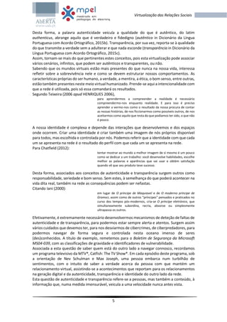5
Virtualização das Relações Sociais
Desta forma, a palavra autenticidade veicula a qualidade do que é autêntico, do latim
authenticus, abrange aquilo que é verdadeiro e fidedigno (autêntico in Dicionário da Língua
Portuguesa com Acordo Ortográfico, 2015b). Transparência, por sua vez, reporta-se à qualidade
do que transmite a verdade sem a adulterar e que nada esconde (transparência in Dicionário da
Língua Portuguesa com Acordo Ortográfico, 2015c).
Assim, tornam-se mais do que pertinentes estes conceitos, pois esta virtualização pode associar
vários cenários, infinitos, que podem ser autênticos e transparentes, ou não.
Sabendo que os mundos virtuais estão mais presentes do que nunca na nossa vida, interessa
refletir sobre a sobrevivência nele e como se devem estruturar nossos comportamentos. As
características próprias do ser humano, a verdade, a mentira, a ética, o bom senso, entre outras,
estão também presentes neste meio virtual humanizado. Prende-se aqui a intencionalidade com
que a rede é utilizada, pois só essa comandará os resultados.
Segundo Teixeira (2006 apud HENRIQUES 2006),
para aprendermos a compreender a realidade é necessário
compreendermo-nos enquanto realidade. E para isso é preciso
aprender a vermo-nos como o resultado da nossa procura de contar
as nossas histórias, de nos ficcionarmos como possíveis outros, de nos
aceitarmos como aquilo que resta do que podíamos ter sido, o que não
é pouco.
A nossa identidade é complexa e depende das interações que desenvolvemos e dos espaços
onde ocorrem. Criar uma identidade é criar também uma imagem de nós próprios disponível
para todos, mas escolhida e controlada por nós. Podemos referir que a identidade com que cada
um se apresenta na rede é o resultado do perfil com que cada um se apresenta na rede.
Para Chatfield (2012):
tentar mostrar ao mundo a melhor imagem de si mesmo é um pouco
como se dedicar a um trabalho: você desenvolve habilidades, escolhe
melhor as palavras e aparências que vai usar e obtém satisfação
quando vê que seu produto teve sucesso.
Desta forma, associados aos conceitos de autenticidade e transparência surgem outros como
responsabilidade, seriedade e bom senso. Sem estes, à semelhança do que poderá acontecer na
vida dita real, também na rede as consequências podem ser nefastas.
Citando Iani (2000):
em lugar de O príncipe de Maquiavel e de O moderno príncipe de
Gramsci, assim como de outros “príncipes” pensados e praticados no
curso dos tempos pós-modernos, cria-se O príncipe eletrónico, que
simultaneamente subordina, recria, absorve ou simplesmente
ultrapassa os outros.
Efetivamente, é extremamente necessário desenvolvermos mecanismos de deteção de faltas de
autenticidade e de transparência, para podermos estar sempre alerta e atentos. Surgem assim
vários cuidados que devemos ter, para nos desviarmos de cibercrimes, de ciberpredadores, para
podermos navegar de forma segura e controlada nesta oceano imenso de seres
(des)conhecidos. A título de exemplo, remetemos para o Boletim de Segurança da Microsoft
MS04-039, com as classificações de gravidade e identificadores de vulnerabilidade.
Associada a esta questão de saber quem está do outro lado a navegar connosco, recordamos
um programa televisivo da MTV®, Catfish: The TV Show®. Em cada episódio deste programa, sob
a orientação de Nev Schulman e Max Joseph, uma pessoa embarca num turbilhão de
sentimentos, com o intuito de saber a verdade acerca da pessoa com que mantém um
relacionamento virtual, assistindo-se a acontecimentos que reportam para os relacionamentos
na geração digital e da autenticidade, transparência e identidade do outro lado da rede.
Esta questão de autenticidade e transparência refere-se a pessoas, mas também a conteúdo, à
informação que, numa medida imensurável, veicula a uma velocidade nunca antes vista.
 
