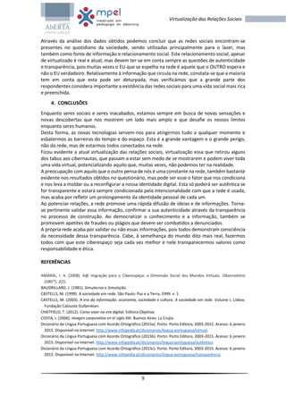9
Virtualização das Relações Sociais
Através da análise dos dados obtidos podemos concluir que as redes sociais encontram-se
presentes no quotidiano da sociedade, sendo utilizadas principalmente para o lazer, mas
também como fonte de informação e relacionamento social. Este relacionamento social, apesar
de virtualizado é real e atual, mas devem ter-se em conta sempre as questões de autenticidade
e transparência, pois muitas vezes o EU que se espelha na rede é aquele que o OUTRO espera e
não o EU verdadeiro. Relativamente à informação que circula na rede, constata-se que a maioria
tem em conta que esta pode ser deturpada, mas verificámos que a grande parte dos
respondentes considera importante a existência das redes sociais para uma vida social mais rica
e preenchida.
4. CONCLUSÕES
Enquanto seres sociais e seres inacabados, estamos sempre em busca de novas sensações e
novas descobertas que nos mostrem um lado mais amplo e que desafie os nossos limites
enquanto seres humanos.
Desta forma, as novas tecnologias servem-nos para atingirmos tudo a qualquer momento e
esbatermos as barreiras do tempo e do espaço. Esta é a grande vantagem e o grande perigo,
não da rede, mas de estarmos todos conectados na rede.
Ficou evidente a atual virtualização das relações sociais, virtualização essa que retirou alguns
dos tabus aos cibernautas, que passam a estar sem medo de se mostrarem e podem viver toda
uma vida virtual, potencializando aquilo que, muitas vezes, não podemos ter na realidade.
A preocupação com aquilo que o outro pensa de nós é uma constante na rede, também bastante
evidente nos resultados obtidos no questionário, mas pode ser esse o fator que nos condiciona
e nos leva a moldar ou a reconfigurar a nossa identidade digital. Esta só poderá ser autêntica se
for transparente e estará sempre condicionada pela intencionalidade com que a rede é usada,
mas acaba por refletir um prolongamento da identidade pessoal de cada um.
Ao potenciar relações, a rede promove uma rápida difusão de ideias e de informações. Torna-
se pertinente validar essa informação, confirmar a sua autenticidade através da transparência
no processo de construção. Ao democratizar o conhecimento e a informação, também se
promovem apetites de fraudes ou plágios que devem ser combatidos a denunciados.
A própria rede acaba por validar ou não essas informações, pois todos demonstram consciência
da necessidade dessa transparência. Cabe, à semelhança do mundo dito mais real, fazermos
todos com que este ciberespaço seja cada vez melhor e nele transparecermos valores como
responsabilidade e ética.
REFERÊNCIAS
AMARAL, I. A. (2008). A@ migração para o Ciberespaço: a Dimensão Social dos Mundos Virtuais. Observatório
(OBS*), 2(2).
BAUDRILLARD, J. (1981). Simulacros e Simulação.
CASTELLS, M. (1999). A sociedade em rede. São Paulo: Paz e a Terra, 1999. v. 1.
CASTELLS, M. (2003). A era da informação: economia, sociedade e cultura. A sociedade em rede. Volume I, Lisboa:
Fundação Calouste Gulbenkian.
CHATFIELD, T. (2012). Como viver na era digital. Editora Objetiva.
COSTA, J. (2006). Imagen corporativa en el siglo XXI. Buenos Aires: La Crujia.
Dicionário da Língua Portuguesa com Acordo Ortográfico (2015a). Porto: Porto Editora, 2003-2015. Acesso: 6 janeiro
2015. Disponível na Internet: http://www.infopedia.pt/dicionarios/lingua-portuguesa/virtual.
Dicionário da Língua Portuguesa com Acordo Ortográfico (2015b). Porto: Porto Editora, 2003-2015. Acesso: 6 janeiro
2015. Disponível na Internet: http://www.infopedia.pt/dicionarios/lingua-portuguesa/autêntico.
Dicionário da Língua Portuguesa com Acordo Ortográfico (2015c). Porto: Porto Editora, 2003-2015. Acesso: 6 janeiro
2015. Disponível na Internet: http://www.infopedia.pt/dicionarios/lingua-portuguesa/transparência.
 