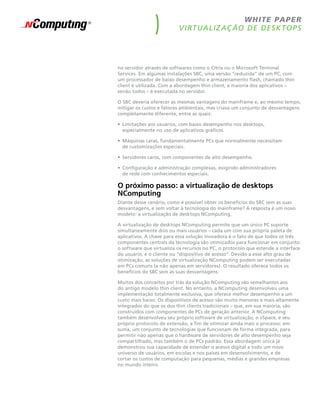 w h ite pape r
                          V i rt ua liz aç ão de desk top s




no servidor através de softwares como o Citrix ou o Microsoft Terminal
Services. Em algumas instalações SBC, uma versão “reduzida” de um PC, com
um processador de baixo desempenho e armazenamento flash, chamado thin
client é utilizada. Com a abordagem thin client, a maioria dos aplicativos –
senão todos – é executada no servidor.

O SBC deveria oferecer as mesmas vantagens do mainframe e, ao mesmo tempo,
mitigar os custos e fatores ambientais, mas criava um conjunto de desvantagens
completamente diferente, entre as quais:

•	 Limitações aos usuários, com baixo desempenho nos desktops,
   especialmente no uso de aplicativos gráficos.

•	 Máquinas caras, fundamentalmente PCs que normalmente necessitam
   de customizações especiais.

•	 Servidores caros, com componentes de alto desempenho.

•	 Configuração e administração complexas, exigindo administradores
   de rede com conhecimentos especiais.

O próximo passo: a virtualização de desktops
NComputing
Diante desse cenário, como é possível obter os benefícios do SBC sem as suas
desvantagens, e sem voltar à tecnologia do mainframe? A resposta é um novo
modelo: a virtualização de desktops NComputing.

A virtualização de desktops NComputing permite que um único PC suporte
simultaneamente dois ou mais usuários – cada um com sua própria paleta de
aplicativos. A chave para essa solução inovadora é o fato de que todos os três
componentes centrais da tecnologia são otimizados para funcionar em conjunto:
o software que virtualiza os recursos no PC, o protocolo que estende a interface
do usuário, e o cliente ou “dispositivo de acesso”. Devido a esse alto grau de
otimização, as soluções de virtualização NComputing podem ser executadas
em PCs comuns (e não apenas em servidores). O resultado oferece todos os
benefícios do SBC sem as suas desvantagens.

Muitos dos conceitos por trás da solução NComputing são semelhantes aos
do antigo modelo thin client. No entanto, a NComputing desenvolveu uma
implementação totalmente exclusiva, que oferece melhor desempenho a um
custo mais baixo. Os dispositivos de acesso são muito menores e mais altamente
integrados do que os dos thin clients tradicionais – que, em sua maioria, são
construídos com componentes de PCs de geração anterior. A NComputing
também desenvolveu seu próprio software de virtualização, o vSpace, e seu
próprio protocolo de extensão, a fim de otimizar ainda mais o processo: em
suma, um conjunto de tecnologias que funcionam de forma integrada, para
permitir não apenas que o hardware de servidores de alto desempenho seja
compartilhado, mas também o de PCs padrão. Essa abordagem única já
demonstrou sua capacidade de estender o acesso digital a todo um novo
universo de usuários, em escolas e nos países em desenvolvimento, e de
cortar os custos de computação para pequenas, médias e grandes empresas
no mundo inteiro.
 