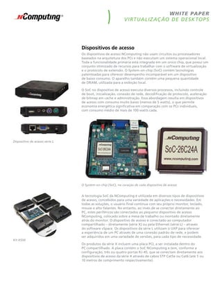 w h ite pape r
                                                            V i rt ua liz aç ão de desk top s




                                Dispositivos de acesso
                                Os dispositivos de acesso NComputing não usam circuitos ou processadores
                                baseados na arquitetura dos PCs e não executam um sistema operacional local.
                                Toda a funcionalidade primária está integrada em um único chip, que possui um
                                conjunto otimizado de recursos para trabalhar com o software de virtualização
                                e o protocolo de extensão. O System-on-chip (SoC) contém tecnologias
                                patenteadas para oferecer desempenho incomparável em um dispositivo
                                de baixo consumo. O aparelho também contém uma pequena quantidade
                                de DRAM, utilizada para a exibição local.

                                O SoC no dispositivo de acesso executa diversos processos, incluindo controle
                                de boot, inicialização, conexão de rede, decodificação de protocolo, aceleração
                                de bitmap em cache e administração. Essa abordagem resulta em dispositivos
                                de acesso com consumo muito baixo (menos de 5 watts), o que permite
                                economia energética significativa em comparação com os PCs individuais,
                                com consumo médio de mais de 100 watts cada.




dispositivo de acesso série l




                                o system-on-chip (soC), no coração de cada dispositivo de acesso


                                A tecnologia SoC da NComputing é utilizada em diversos tipos de dispositivos
                                de acesso, concebidos para uma variedade de aplicações e necessidades. Em
                                todas as soluções, o usuário final continua com seu próprio monitor, teclado,
                                mouse e alto-falantes. No entanto, ao invés de se conectar diretamente ao
                                PC, estes periféricos são conectados ao pequeno dispositivo de acesso
                                NComputing, colocado sobre a mesa de trabalho ou montado diretamente
                                atrás do monitor. O dispositivo de acesso é conectado ao computador
                                compartilhado – diretamente (série X) ou pela Ethernet (série L) – através
                                do software vSpace. Os dispositivos da série L utilizam o UXP para oferecer
                                a experiência de um PC através de uma conexão padrão de rede, e podem
                                ser adquiridos em uma variedade de versões, para cada tipo de necessidade.
kit X550
                                Os produtos da série X incluem uma placa PCI, a ser instalada dentro do
                                PC compartilhado. A placa contém o SoC NComputing e tem, conforme a
                                configuração, três ou quatro portas RJ-45, que se conectam diretamente aos
                                dispositivos de acesso da série X através de cabos STP Cat5e ou Cat6 (até 5 ou
                                10 metros de comprimento respectivamente).
 