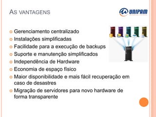 AS VANTAGENS
Gerenciamento centralizado
 Instalações simplificadas
 Facilidade para a execução de backups
 Suporte e manutenção simplificados
 Independência de Hardware
 Economia de espaço físico
 Maior disponibilidade e mais fácil recuperação em
caso de desastres
 Migração de servidores para novo hardware de
forma transparente


 