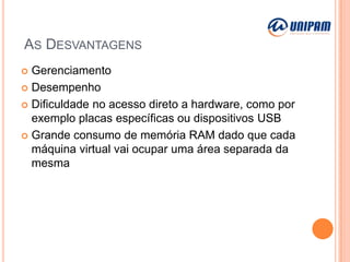 AS DESVANTAGENS
Gerenciamento
 Desempenho
 Dificuldade no acesso direto a hardware, como por
exemplo placas específicas ou dispositivos USB
 Grande consumo de memória RAM dado que cada
máquina virtual vai ocupar uma área separada da
mesma


 