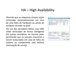 •Permite que as máquinas virtuais sejam
reiniciadas automaticamente em caso
de uma falha de hardware ou perda de
qualquer servidor no pool
•Se um dos servidores falhar, suas VMs
serão reiniciadas de forma inteligente
em outros servidores no mesmo pool,
permitindo que os serviços essenciais a
serem restaurados em caso de falha do
sistema ou componente com mínima
interrupção do serviço
HA – High Availability
 