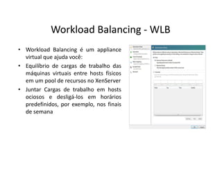 • Workload Balancing é um appliance
virtual que ajuda você:
• Equilíbrio de cargas de trabalho das
máquinas virtuais entre hosts físicos
em um pool de recursos no XenServer
• Juntar Cargas de trabalho em hosts
ociosos e desligá-los em horários
predefinidos, por exemplo, nos finais
de semana
Workload Balancing - WLB
 