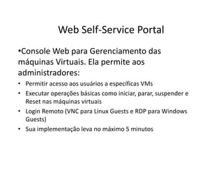 •Console Web para Gerenciamento das
máquinas Virtuais. Ela permite aos
administradores:
• Permitir acesso aos usuários a específicas VMs
• Executar operações básicas como iniciar, parar, suspender e
Reset nas máquinas virtuais
• Login Remoto (VNC para Linux Guests e RDP para Windows
Guests)
• Sua implementação leva no máximo 5 minutos
Web Self-Service Portal
 