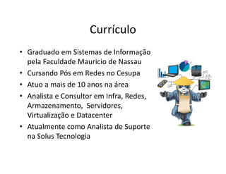Currículo
• Graduado em Sistemas de Informação
pela Faculdade Mauricio de Nassau
• Cursando Pós em Redes no Cesupa
• Atuo a mais de 10 anos na área
• Analista e Consultor em Infra, Redes,
Armazenamento, Servidores,
Virtualização e Datacenter
• Atualmente como Analista de Suporte
na Solus Tecnologia
 