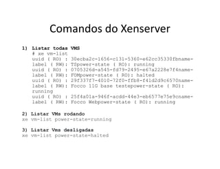 Comandos do Xenserver
1) Listar todas VMS
# xe vm-list
uuid ( RO) : 30ecba2c-1656-c131-5360-e62cc35330fbname-
label ( RW): TSpower-state ( RO): running
uuid ( RO) : 0705326d-a545-fd79-2495-e67a2228e7f4name-
label ( RW): FOMpower-state ( RO): halted
uuid ( RO) : 29f337f7-4010-72f0-ffb8-f41d2d9c6570name-
label ( RW): Focco 11G base testepower-state ( RO):
running
uuid ( RO) : 25f4a01a-946f-acdd-44e3-eb6577e75e9cname-
label ( RW): Focco Webpower-state ( RO): running
2) Listar VMs rodando
xe vm-list power-state=running
3) Listar Vms desligadas
xe vm-list power-state=halted
 