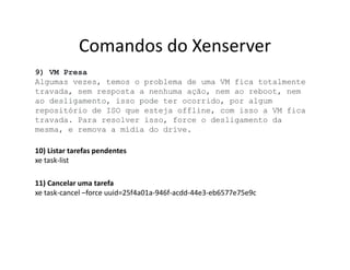 Comandos do Xenserver
9) VM Presa
Algumas vezes, temos o problema de uma VM fica totalmente
travada, sem resposta a nenhuma ação, nem ao reboot, nem
ao desligamento, isso pode ter ocorrido, por algum
repositório de ISO que esteja offline, com isso a VM fica
travada. Para resolver isso, force o desligamento da
mesma, e remova a mídia do drive.
10) Listar tarefas pendentes
xe task-list
11) Cancelar uma tarefa
xe task-cancel –force uuid=25f4a01a-946f-acdd-44e3-eb6577e75e9c
 