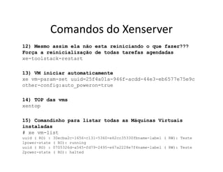 Comandos do Xenserver
12) Mesmo assim ela não esta reiniciando o que fazer???
Força a reinicialização de todas tarefas agendadas
xe-toolstack-restart
13) VM iniciar automaticamente
xe vm-param-set uuid=25f4a01a-946f-acdd-44e3-eb6577e75e9c
other-config:auto_poweron=true
14) TOP das vms
xentop
15) Comandinho para listar todas as Máquinas Virtuais
instaladas
# xe vm-list
uuid ( RO) : 30ecba2c-1656-c131-5360-e62cc35330fbname-label ( RW): Teste
1power-state ( RO): running
uuid ( RO) : 0705326d-a545-fd79-2495-e67a2228e7f4name-label ( RW): Teste
2power-state ( RO): halted
 