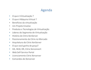 Agenda
• O que é Virtualização ?
• O que é Máquina Virtual ?
• Benefícios da virtualização
• Um Projeto Envolve
• Produtos e Tecnologias de Virtualização
• Lideres do Segmento de Virtualização
• História do Citrix XenServer
• Posicionamento da Citrix no Mercado
• Arquitetura do Citrix XenServer
• O que você ganha de graça?
• HA, WLB, DR, Citrix Xenconvert
• Web Self-Service Portal
• Licenciamento Citrix Xenserver
• Comandos do Xenserver
 