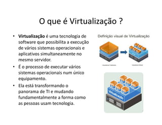 O que é Virtualização ?
• Virtualização é uma tecnologia de
software que possibilita a execução
de vários sistemas operacionais e
aplicativos simultaneamente no
mesmo servidor.
• É o processo de executar vários
sistemas operacionais num único
equipamento.
• Ela está transformando o
panorama de TI e mudando
fundamentalmente a forma como
as pessoas usam tecnologia.
 