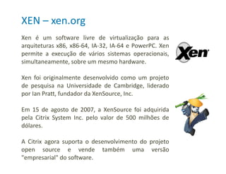 Xen é um software livre de virtualização para as
arquiteturas x86, x86-64, IA-32, IA-64 e PowerPC. Xen
permite a execução de vários sistemas operacionais,
simultaneamente, sobre um mesmo hardware.
Xen foi originalmente desenvolvido como um projeto
de pesquisa na Universidade de Cambridge, liderado
por Ian Pratt, fundador da XenSource, Inc.
Em 15 de agosto de 2007, a XenSource foi adquirida
pela Citrix System Inc. pelo valor de 500 milhões de
dólares.
A Citrix agora suporta o desenvolvimento do projeto
open source e vende também uma versão
"empresarial" do software.
XEN – xen.org
 