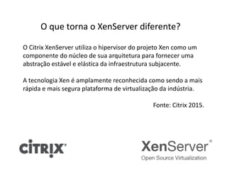 O que torna o XenServer diferente?
O Citrix XenServer utiliza o hipervisor do projeto Xen como um
componente do núcleo de sua arquitetura para fornecer uma
abstração estável e elástica da infraestrutura subjacente.
A tecnologia Xen é amplamente reconhecida como sendo a mais
rápida e mais segura plataforma de virtualização da indústria.
Fonte: Citrix 2015.
 