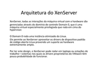 Arquitetura do XenServer
XenServer, todas as interações da máquina virtual com o hardware são
gerenciadas através do domínio de controle Domain 0, que é uma
máquina virtual especialmente privilegiada que roda em cima do
hypervisor.
O Domain 0 roda uma instância otimizado do Linux.
Ele permite ao XenServer aproveitar os drivers de dispositivo padrão
de código aberto Linux provendo um suporte ao hardware
extremamente amplo.
Por ter este design, o XenServer pode rodar em laptops ou estações de
trabalho—sistemas nos quais os drivers proprietários do VMware têm
pouca probabilidade de funcionar.
 