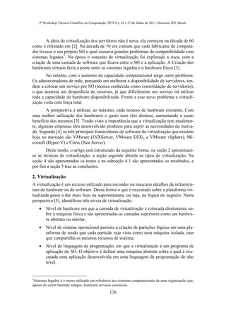 2º Workshop Técnico-Científico de Computação (WTCC), 16 e 17 de Junho de 2011, Mossoró, RN, Brasil.




        A ideia da virtualização dos servidores não é nova, ela começou na década de 60
como é retratado em [2]. Na década de 70 era comum que cada fabricante de computa-
dor tivesse o seu próprio SO o qual causava grandes problemas de compatibilidade com
sistemas legados1. Na época o conceito de virtualização foi explorado a risca, com a
criação de uma camada de software que ficava entre o SO e a aplicação. A Criação dos
hardwares virtuais fazia a ponte entre os sistemas legados e o hardware físico [3].
       No entanto, com o aumento da capacidade computacional surge outro problema.
Os administradores de rede, pensando em melhorar a disponibilidade de servidores, ten-
dem a colocar um serviço por SO (técnica conhecida como consolidação de servidores),
o que acarreta um desperdício de recursos, já que dificilmente um serviço irá utilizar
toda a capacidade de hardware disponibilizada. Frente a esse novo problema a virtuali-
zação volta com força total.
        A perspectiva é utilizar, ao máximo, cada recurso de hardware existente. Com
uma melhor utilização dos hardwares o gasto com eles diminui, aumentando o custo
benefício dos mesmos [3]. Tendo visto a importância que a virtualização tem atualmen-
te, algumas empresas têm desenvolvido produtos para suprir as necessidades do merca-
do. Segundo [4] os três principais fornecedores de software de virtualização que existem
hoje no mercado são VMware (ESXServer, VMware ESXi, e VMware vSphere), Mi-
crosoft (Hyper-V) e Citrix (Xen Server).
        Deste modo, o artigo está estruturado da seguinte forma: na seção 2 apresentam-
se as técnicas de virtualização, a seção seguinte aborda os tipos de virtualização. Na
seção 4 são apresentados os testes e na subseção 4.1 são apresentados os resultados, e
por fim a seção 5 traz as conclusões.

2. Virtualização
A virtualização é um recurso utilizado para esconder ou mascarar detalhes da infraestru-
tura de hardware ou de software. Dessa forma o que é executado sobre a plataforma vir-
tualizada passa a dar mais foco na superestrutura, ou seja, na lógica do negócio. Nesta
perspectiva [5], identificou três níveis de virtualização:
       Nível de hardware em que a camada de virtualização é colocada diretamente so-
        bre a máquina física e são apresentadas as camadas superiores como um hardwa-
        re abstrato ou similar;
       Nível de sistema operacional permite a criação de partições lógicas em uma pla-
        taforma de modo que cada partição seja vista como uma máquina isolada, mas
        que compartilha os mesmos recursos de sistema;
       Nível de linguagem de programação, em que a virtualização é um programa de
        aplicação do SO. O objetivo é definir uma máquina abstrata sobre a qual é exe-
        cutada uma aplicação desenvolvida em uma linguagem de programação de alto
        nível.


1
 Sistemas legados é o termo utilizado em referência aos sistemas computacionais de uma organização que,
apesar de serem bastante antigos, fornecem serviços essenciais.
                                                   176
 