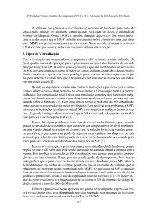 2º Workshop Técnico-Científico de Computação (WTCC), 16 e 17 de Junho de 2011, Mossoró, RN, Brasil.




        O software que gerencia a distribuição de recursos de hardware para cada SO
virtualizado, criando um ambiente virtual isolado para cada um deles, é chamado de
Monitor de Máquina Virtual (MMV), também chamado hypervisor. Um ponto impor-
tante a se destacar é que o MMV trabalha diretamente sobre o hardware isso quer dizer
que o MMV é o primeiro processo a ser executado. Nesse sentido, primeiro executamos
o MMV e este, por sua vez, coloca as máquinas virtuais em execução.

3. Tipos de Virtualização
Com a Evolução dos computadores, a arquitetura x86 se tornou a mais utilizada. Ela
provê quatro modos de operação para o processador os quais são chamados de anéis de
proteção (rings) ou CPL (Current privilege mode) e que são identificados de zero a três.
Os SOs convencionais, tais como Windows e Linux, utilizam apenas dois desses modos.
Usam o modo zero que tem o maior privilégio para executar as informações privilegia-
das pelo sistema e o modo três que é responsável por executar as instruções que estive-
rem em modo usuário [3].
        Devido às arquiteturas citadas não conterem instruções específicas para a virtua-
lização, desenvolveu-se duas técnicas de virtualização: a virtualização total e a paravir-
tualização. Na virtualização total é feita uma simulação completa dos hardwares subja-
centes, resultando em um sistema capaz de executar qualquer software que execute dire-
tamente sobre o hardware [6]. Com essa técnica temos o problema do SO virtualizado,
tentar acessar o processador no modo privilegiado. Para resolver esse problema, a MMV
intercepta as instruções da máquina virtual (MV), em seguida as analisa e depois as exe-
cuta. A grande vantagem desse sistema é que o SO virtualizado não precisa ser modifi-
cado para ser executado pelo MMV [3].
        Porém, há alguns problemas neste tipo de virtualização. Primeiro, por causa da
grande diversidade de dispositivos que compõem um computador, é inviável implemen-
tar uma versão virtual para todos os dispositivos. A solução foi utilizar versões genéri-
cas para eles, o que acarreta na perda de algumas características dos dispositivos reais
acabando por subutilizá-los. Outro problema é a perda de desempenho ocasionada pelos
testes para verificação da sensibilidade das instruções da MV [3].
        Já a paravirtualização, a princípio, parece uma virtualização de hardware, porém,
propõe-se que o SO saiba que está sendo executado na camada virtual e interaja com a
mesma. Isso implica na alteração do SO virtualizado, mas garante uma grande coopera-
ção entre as duas camadas. O que gera um grande ganho de desempenho. Outro impor-
tante ganho é que a paravirtualização não simula um novo hardware para a MV. Através
de modificações no núcleo do sistema, possibilita que as chamadas de sistemas que se
relacionem ao hardware sejam controladas pelo MMV. O que causa na MV a sensação
de estar acessando diretamente o hardware, logo não necessitando mais o uso de drivers
genéricos, permitindo, assim, o uso da capacidade total do hardware [7]. Um inconveni-
ente da paravirtualização é a incapacidade de se alterar o SO de sistemas de código fe-
chado, como é o caso dos SOs da Microsoft.
        Embora a paravirtualização apresente um ganho de desempenho expressivo fren-
te à virtualização total, essa disparidade tem sido superada pela presença de instruções
de virtualização nos processadores da Intel-VT e da AMD-V.
                                                  177
 