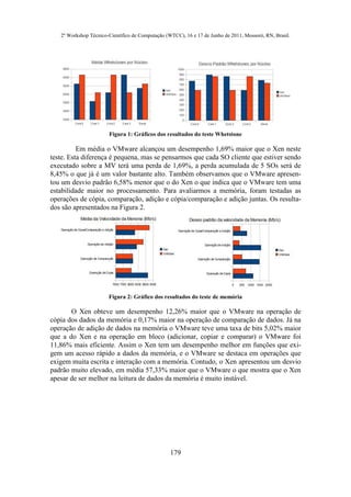 2º Workshop Técnico-Científico de Computação (WTCC), 16 e 17 de Junho de 2011, Mossoró, RN, Brasil.




                       Figura 1: Gráficos dos resultados do teste Whetstone

          Em média o VMware alcançou um desempenho 1,69% maior que o Xen neste
teste. Esta diferença é pequena, mas se pensarmos que cada SO cliente que estiver sendo
executado sobre a MV terá uma perda de 1,69%, a perda acumulada de 5 SOs será de
8,45% o que já é um valor bastante alto. Também observamos que o VMware apresen-
tou um desvio padrão 6,58% menor que o do Xen o que indica que o VMware tem uma
estabilidade maior no processamento. Para avaliarmos a memória, foram testadas as
operações de cópia, comparação, adição e cópia/comparação e adição juntas. Os resulta-
dos são apresentados na Figura 2.




                       Figura 2: Gráfico dos resultados do teste de memória

       O Xen obteve um desempenho 12,26% maior que o VMware na operação de
cópia dos dados da memória e 0,17% maior na operação de comparação de dados. Já na
operação de adição de dados na memória o VMware teve uma taxa de bits 5,02% maior
que a do Xen e na operação em bloco (adicionar, copiar e comparar) o VMware foi
11,86% mais eficiente. Assim o Xen tem um desempenho melhor em funções que exi-
gem um acesso rápido a dados da memória, e o VMware se destaca em operações que
exigem muita escrita e interação com a memória. Contudo, o Xen apresentou um desvio
padrão muito elevado, em média 57,33% maior que o VMware o que mostra que o Xen
apesar de ser melhor na leitura de dados da memória é muito instável.




                                                  179
 