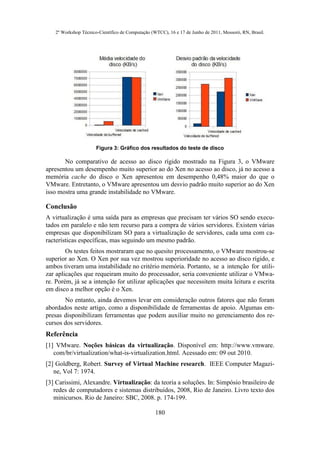 2º Workshop Técnico-Científico de Computação (WTCC), 16 e 17 de Junho de 2011, Mossoró, RN, Brasil.




                      Figura 3: Gráfico dos resultados do teste de disco

       No comparativo de acesso ao disco rígido mostrado na Figura 3, o VMware
apresentou um desempenho muito superior ao do Xen no acesso ao disco, já no acesso a
memória cache do disco o Xen apresentou em desempenho 0,48% maior do que o
VMware. Entretanto, o VMware apresentou um desvio padrão muito superior ao do Xen
isso mostra uma grande instabilidade no VMware.

Conclusão
A virtualização é uma saída para as empresas que precisam ter vários SO sendo execu-
tados em paralelo e não tem recurso para a compra de vários servidores. Existem várias
empresas que disponibilizam SO para a virtualização de servidores, cada uma com ca-
racterísticas específicas, mas seguindo um mesmo padrão.
        Os testes feitos mostraram que no quesito processamento, o VMware mostrou-se
superior ao Xen. O Xen por sua vez mostrou superioridade no acesso ao disco rígido, e
ambos tiveram uma instabilidade no critério memória. Portanto, se a intenção for utili-
zar aplicações que requeiram muito do processador, seria conveniente utilizar o VMwa-
re. Porém, já se a intenção for utilizar aplicações que necessitem muita leitura e escrita
em disco a melhor opção é o Xen.
       No entanto, ainda devemos levar em consideração outros fatores que não foram
abordados neste artigo, como a disponibilidade de ferramentas de apoio. Algumas em-
presas disponibilizam ferramentas que podem auxiliar muito no gerenciamento dos re-
cursos dos servidores.
Referência
[1] VMware. Noções básicas da virtualização. Disponível em: http://www.vmware.
   com/br/virtualization/what-is-virtualization.html. Acessado em: 09 out 2010.
[2] Goldberg, Robert. Survey of Virtual Machine research. IEEE Computer Magazi-
   ne, Vol 7: 1974.
[3] Carissimi, Alexandre. Virtualização: da teoria a soluções. In: Simpósio brasileiro de
   redes de computadores e sistemas distribuídos, 2008, Rio de Janeiro. Livro texto dos
   minicursos. Rio de Janeiro: SBC, 2008. p. 174-199.

                                                  180
 