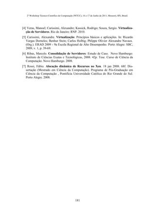 2º Workshop Técnico-Científico de Computação (WTCC), 16 e 17 de Junho de 2011, Mossoró, RN, Brasil.




[4] Veras, Manoel; Carissimi, Alexandre; Kassick, Rodrigo; Souza, Sergio. Virtualiza-
   ção de Servidores. Rio de Janeiro: RNP. 2010.
[5] Carissimi, Alexandre. Virtualização: Princípios básicos e aplicações. In: Ricardo
   Vargas Dorneles; Benhur Stein; Carlos Holbig; Phlippe Olivier Alexandre Navaux.
   (Org.). ERAD 2009 - 9a Escola Regional de Alto Desempenho. Porto Alegre: SBC,
   2009, v. 1, p. 39-69.
[6] Ribas, Marcelo. Consolidação de Servidores: Estudo de Caso. Novo Hamburgo:
   Instituto de Ciências Exatas e Tecnológicas, 2008. 42p. Tese. Curso de Ciência da
   Computação. Novo Hamburgo. 2008.
[7] Rossi, Fábio. Alocação dinâmica de Recursos no Xen. 18 jan 2008. 68f. Dis-
   sertação (Mestrado em Ciência da Computação). Programa de Pós-Graduação em
   Ciência da Computação , Pontifícia Universidade Católica do Rio Grande do Sul.
   Porto Alegre. 2008.




                                                  181
 
