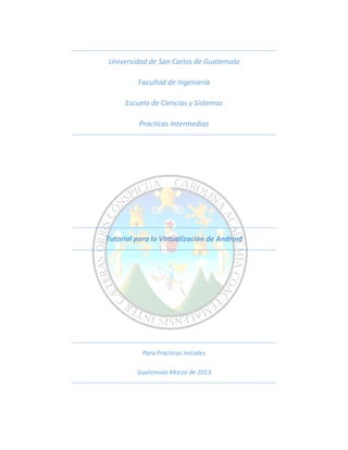 Universidad de San Carlos de Guatemala

         Facultad de Ingeniería

      Escuela de Ciencias y Sistemas

          Practicas Intermedias




Tutorial para la Virtualización de Android




           Para Practicas Iniciales

         Guatemala Marzo de 2013
 