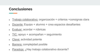 Conclusiones
● Trabajo colaborativo: organización + criterios +consignas clara
● Docente: Equipo + alumno + crea espacios desafiantes
● Evaluar: acordar + rúbricas
● TIC: apoyo + acompañan + seguimiento
● Clave: actividad potente
● Barrera: complejidad posible
● Paradoja: ¿Hay trabajo colaborativo docente?
 
