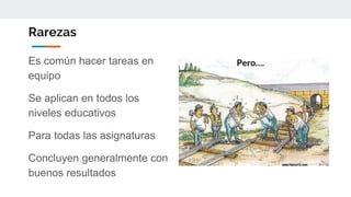 Rarezas
Es común hacer tareas en
equipo
Se aplican en todos los
niveles educativos
Para todas las asignaturas
Concluyen generalmente con
buenos resultados
Pero….
 