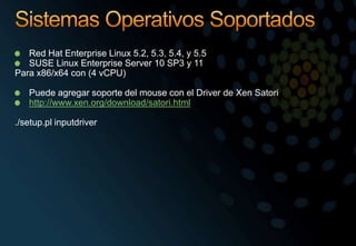 Sistemas Operativos SoportadosRedHat Enterprise Linux 5.2, 5.3, 5.4, y 5.5SUSE Linux Enterprise Server 10 SP3 y 11 Para x86/x64 con (4 vCPU)Puede agregar soporte del mouse con el Driver de XenSatorihttp://www.xen.org/download/satori.html./setup.pl inputdriver
