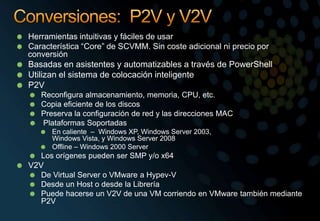 Conversiones:  P2V y V2VHerramientas intuitivas y fáciles de usarCaracterística “Core” de SCVMM. Sin coste adicional ni precio por conversiónBasadas en asistentes y automatizables a través de PowerShellUtilizan el sistema de colocación inteligenteP2VReconfigura almacenamiento, memoria, CPU, etc.Copia eficiente de los discosPreserva la configuración de red y las direcciones MACPlataformas SoportadasEn caliente  –  Windows XP, Windows Server 2003, Windows Vista, y Windows Server 2008Offline – Windows 2000 ServerLos orígenes pueden ser SMP y/o x64V2VDe Virtual Server o VMware a Hypev-VDesde un Host o desde la LibreríaPuede hacerse un V2V de una VM corriendo en VMware también mediante P2V