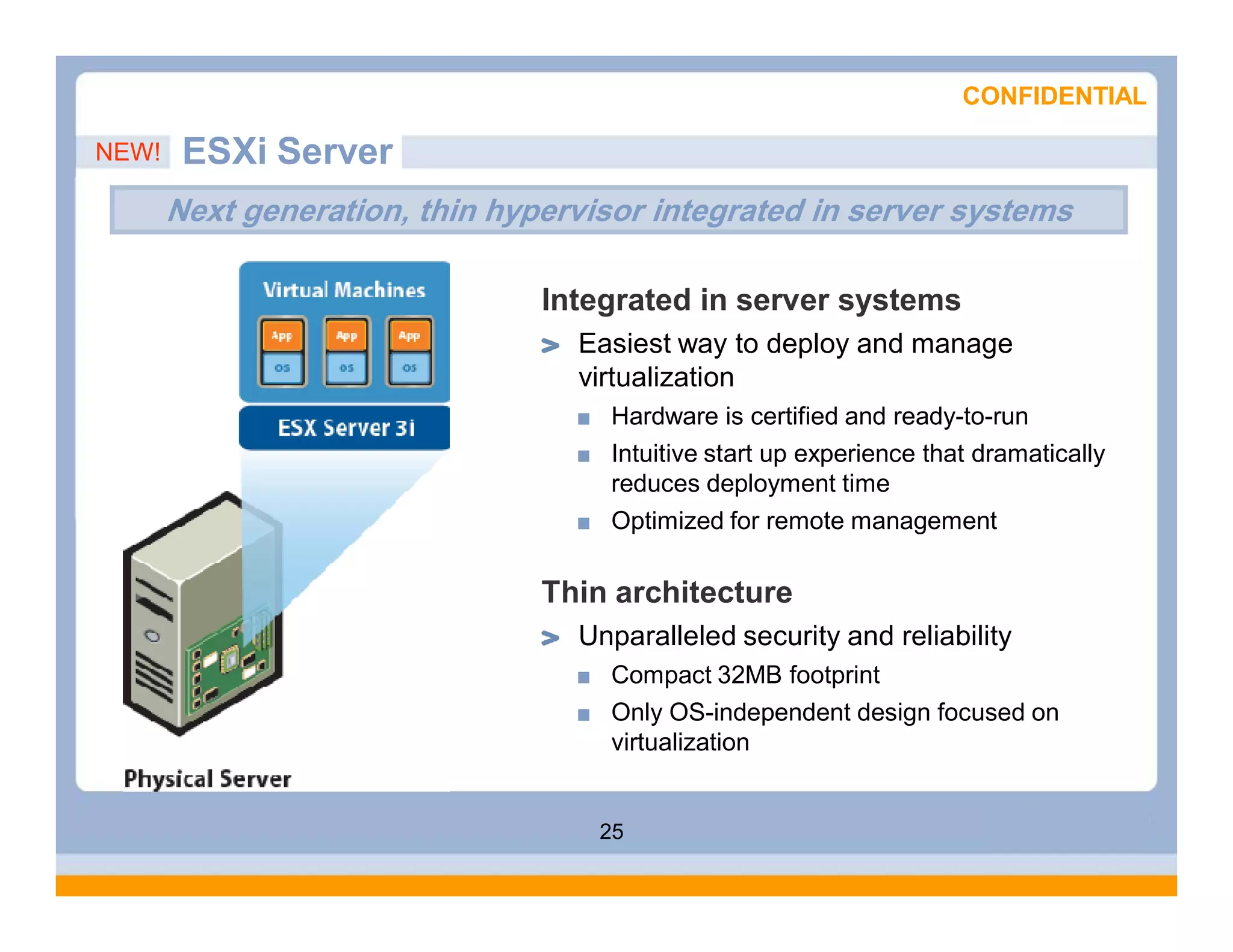 CONFIDENTIAL

NEW!    ESXi Server
       Next generation, thin hypervisor integrated in server systems

                                Integrated in server systems
                                  Easiest way to deploy and manage
                                  virtualization
                                     Hardware is certified and ready-to-run
                                     Intuitive start up experience that dramatically
                                     reduces deployment time
                                     Optimized for remote management

                                Thin architecture
                                  Unparalleled security and reliability
                                     Compact 32MB footprint
                                     Only OS-independent design focused on
                                     virtualization


                                    25
 