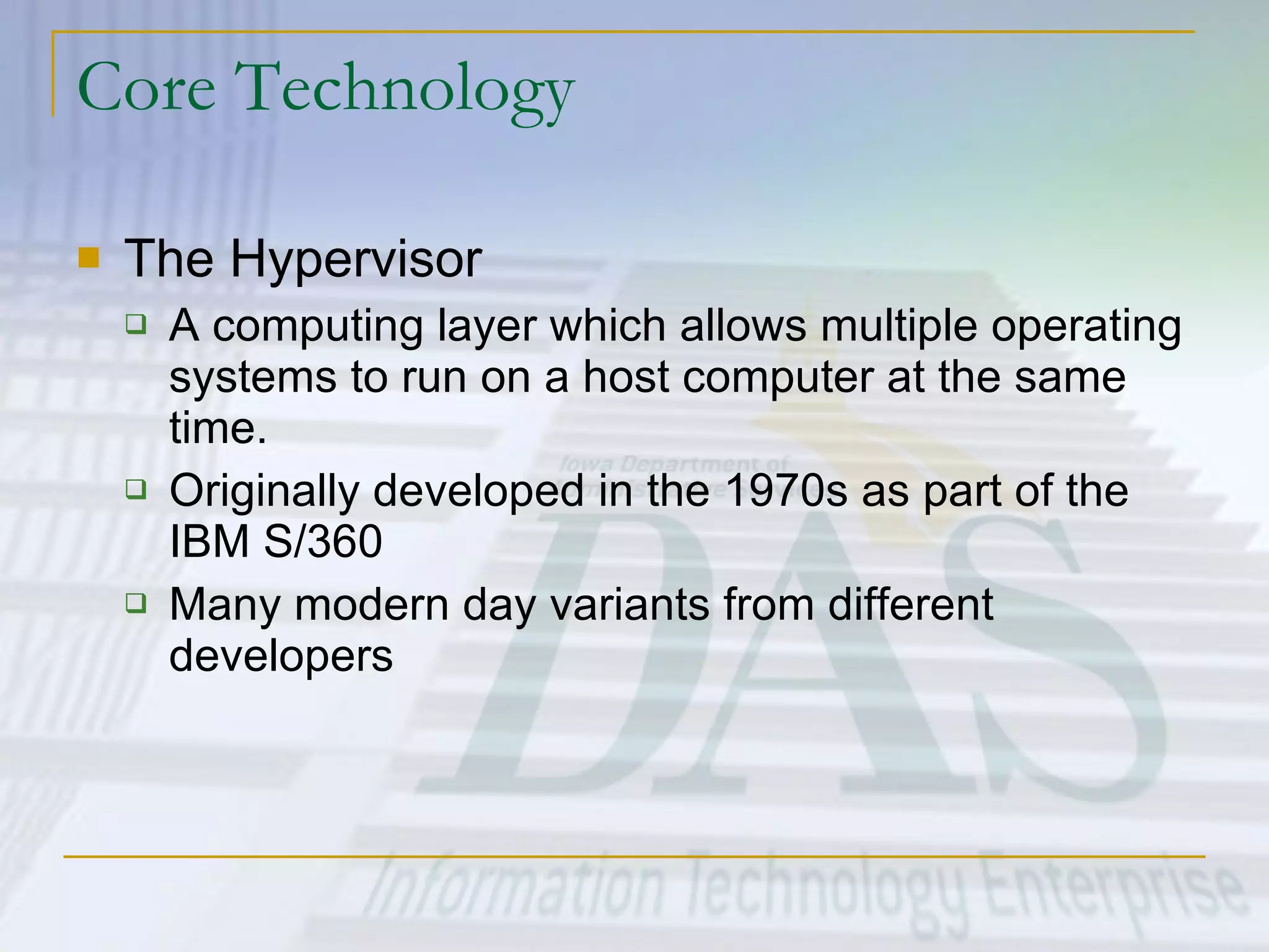 Core Technology The Hypervisor A computing layer which allows multiple operating systems to run on a host computer at the same time.  Originally developed in the 1970s as part of the IBM S/360 Many modern day variants from different developers 