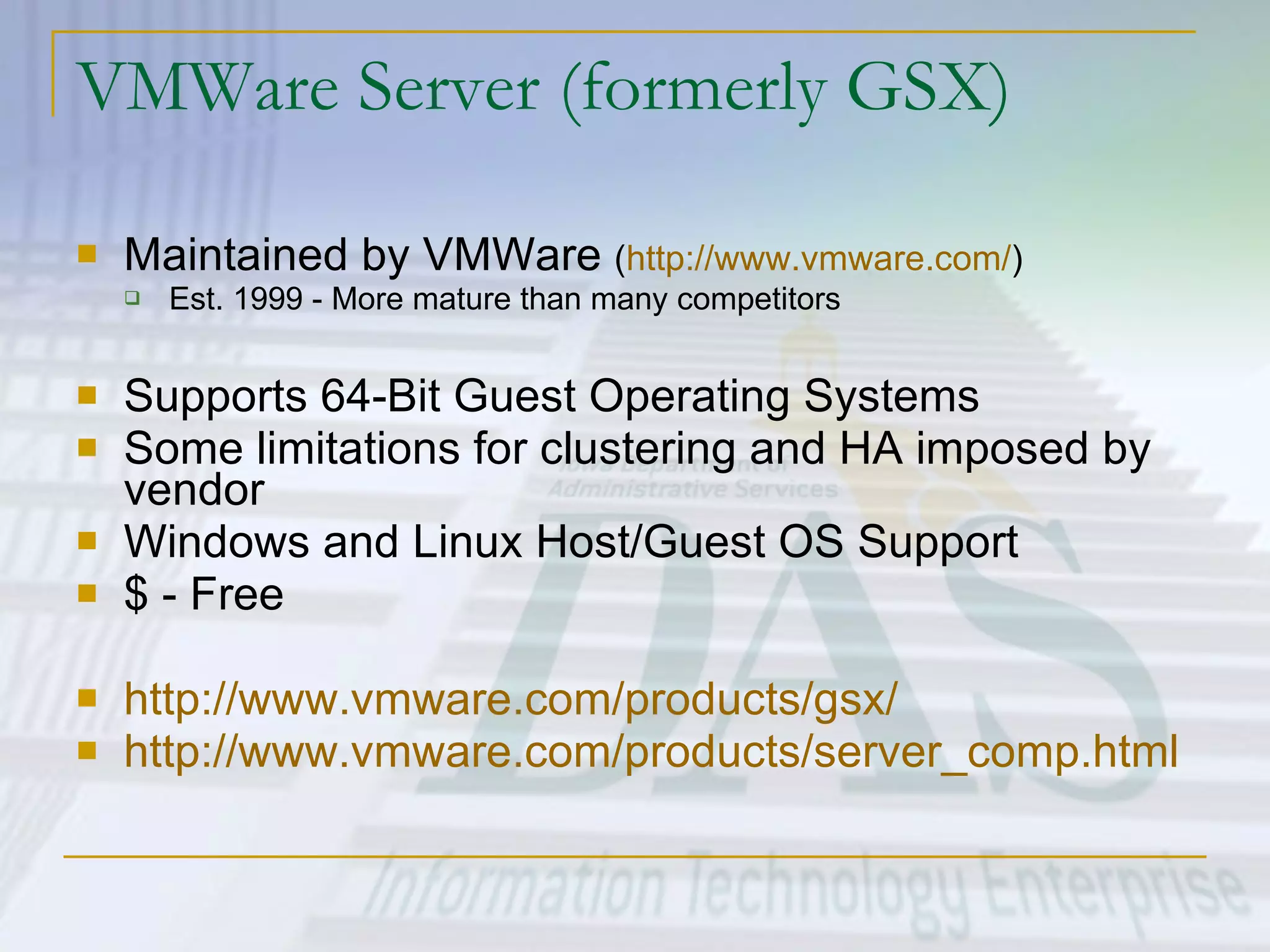 VMWare Server (formerly GSX) Maintained by VMWare  ( http://www.vmware.com/ ) Est. 1999 - More mature than many competitors Supports 64-Bit Guest Operating Systems Some limitations for clustering and HA imposed by vendor Windows and Linux Host/Guest OS Support $ - Free http://www.vmware.com/products/gsx/ http:// www.vmware.com/products/server_comp.html   