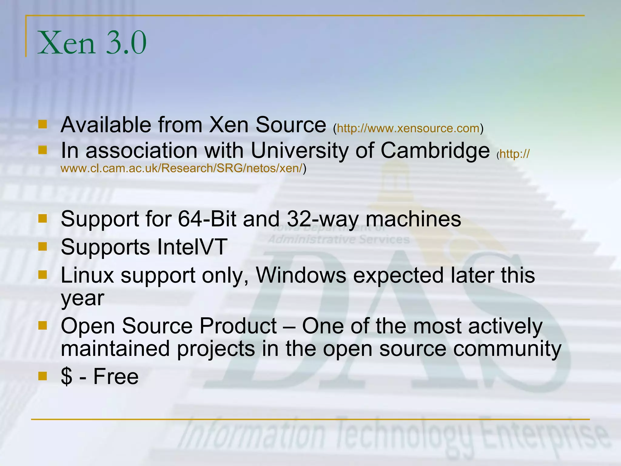 Xen 3.0 Available from Xen Source  ( http:// www.xensource.com ) In association with University of Cambridge  ( http:// www.cl.cam.ac.uk/Research/SRG/netos/xen / ) Support for 64-Bit and 32-way machines Supports IntelVT Linux support only, Windows expected later this year Open Source Product – One of the most actively maintained projects in the open source community $ - Free 