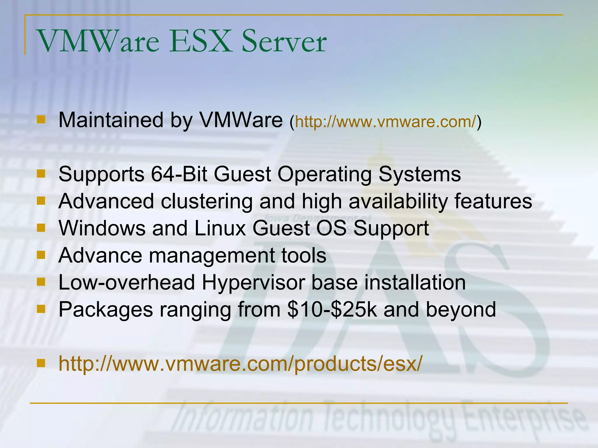 VMWare ESX Server Maintained by VMWare  ( http://www.vmware.com/ ) Supports 64-Bit Guest Operating Systems Advanced clustering and high availability features Windows and Linux Guest OS Support Advance management tools Low-overhead Hypervisor base installation Packages ranging from $10-$25k and beyond http:// www.vmware.com/products/esx / 
