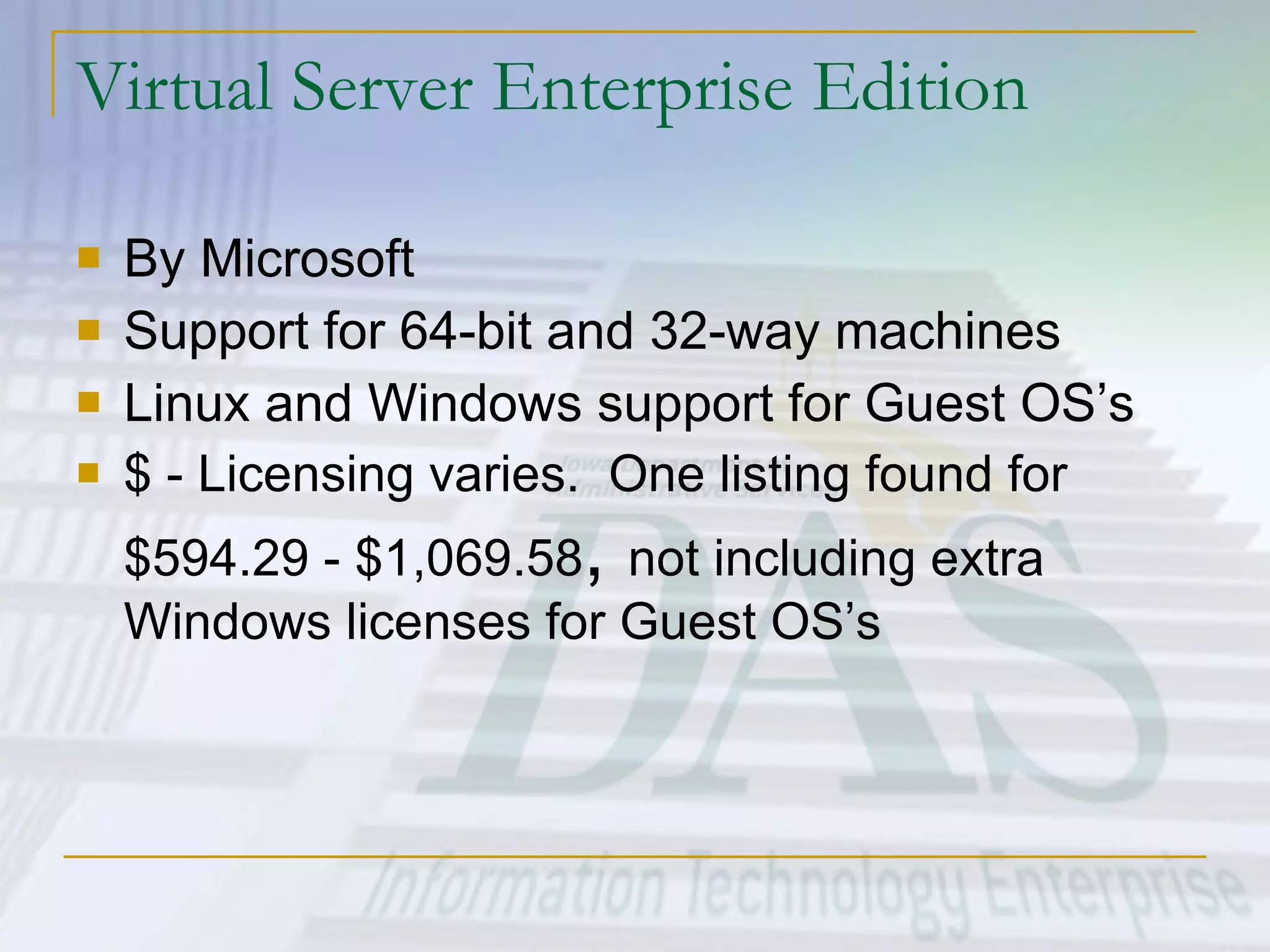 Virtual Server Enterprise Edition By Microsoft Support for 64-bit and 32-way machines Linux and Windows support for Guest OS’s $ - Licensing varies.  One listing found for $594.29 - $1,069.58 ,  not including extra Windows licenses for Guest OS’s 