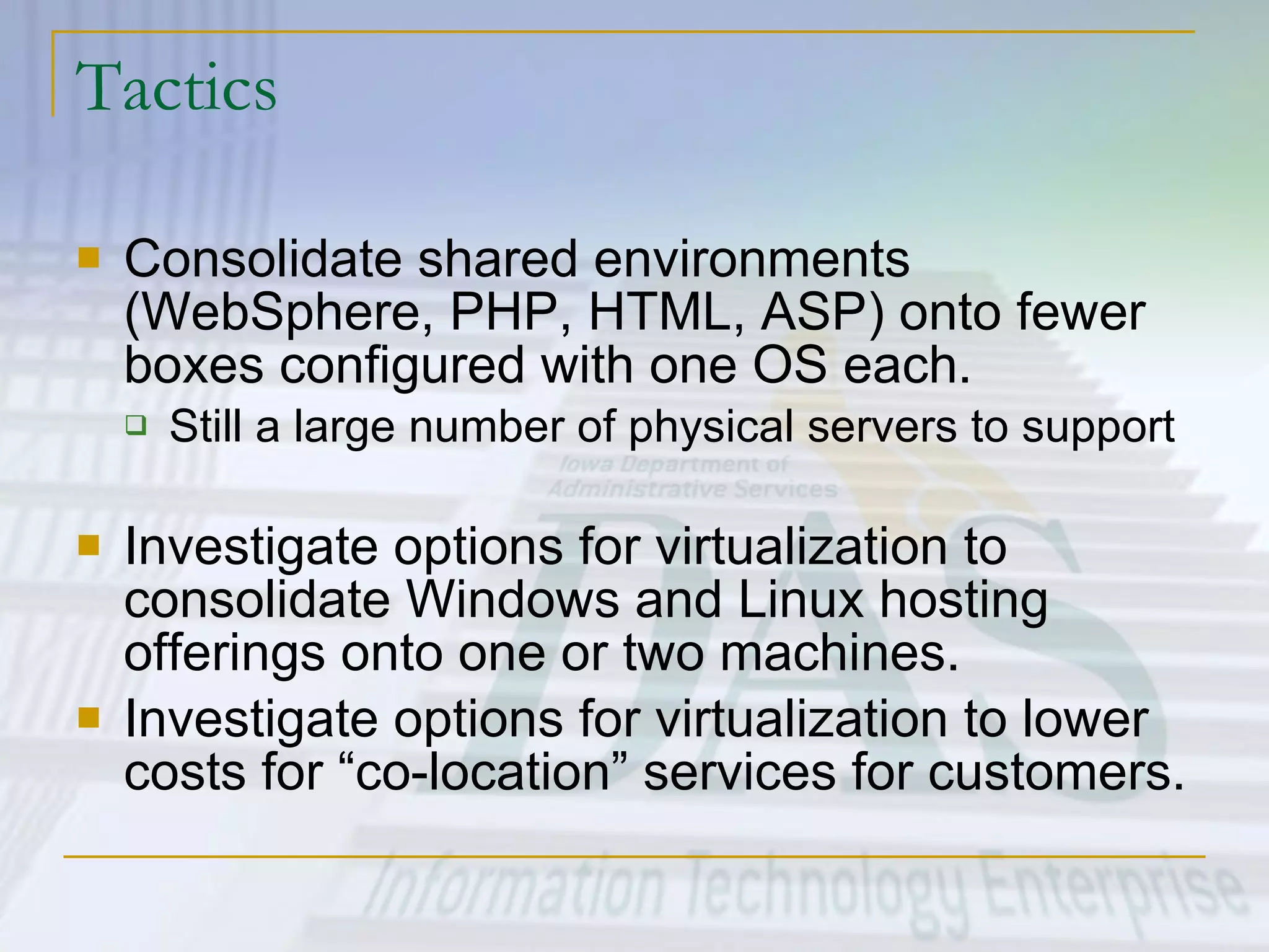 Tactics Consolidate shared environments (WebSphere, PHP, HTML, ASP) onto fewer boxes configured with one OS each. Still a large number of physical servers to support Investigate options for virtualization to consolidate Windows and Linux hosting offerings onto one or two machines. Investigate options for virtualization to lower costs for “co-location” services for customers. 