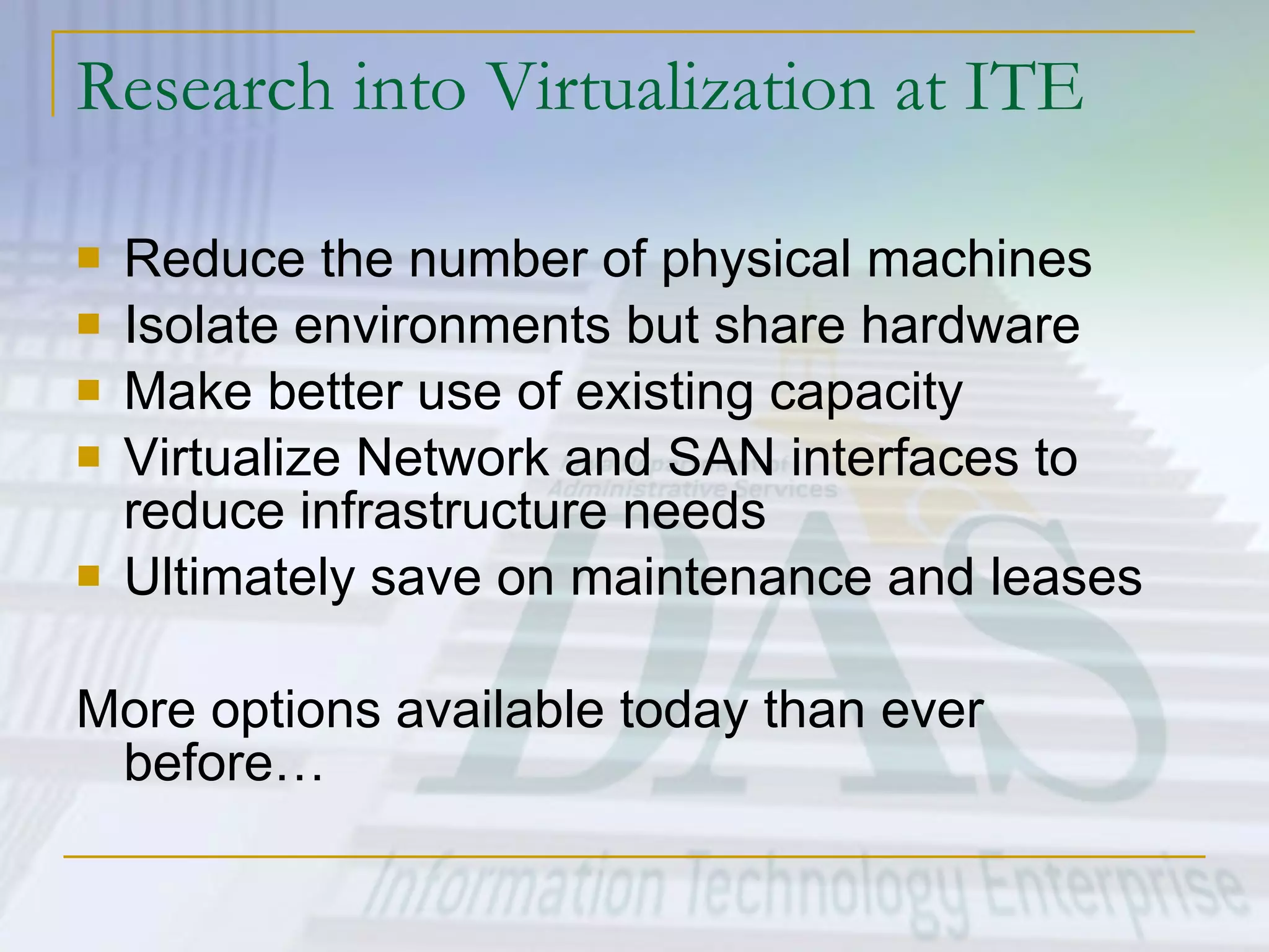 Research into Virtualization at ITE Reduce the number of physical machines Isolate environments but share hardware Make better use of existing capacity Virtualize Network and SAN interfaces to reduce infrastructure needs Ultimately save on maintenance and leases More options available today than ever before… 