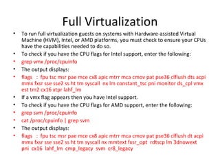 Full Virtualization To run full virtualization guests on systems with Hardware-assisted Virtual Machine (HVM), Intel, or AMD platforms, you must check to ensure your CPUs have the capabilities needed to do so. To check if you have the CPU flags for Intel support, enter the following:  grep vmx /proc/cpuinfo The output displays:  flags  :  fpu tsc msr pae mce cx8 apic mtrr mca cmov pat pse36 clflush dts acpi mmx fxsr sse sse2 ss ht tm syscall  nx lm constant_tsc pni monitor ds_cpl vmx est tm2 cx16 xtpr lahf_lm If a vmx flag appears then you have Intel support.  To check if you have the CPU flags for AMD support, enter the following:  grep svm /proc/cpuinfo cat /proc/cpuinfo | grep svm The output displays:  flags  :  fpu tsc msr pae mce cx8 apic mtrr mca cmov pat pse36 clflush dt acpi mmx fxsr sse sse2 ss ht tm syscall nx mmtext fxsr_opt  rdtscp lm 3dnowext  pni  cx16  lahf_lm  cmp_legacy  svm  cr8_legacy 