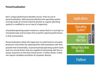 Paravirtualization Xen’s unique performance benefits accrue  from its use of paravirtualization. With paravirtualization,the operating system running inside of a virtual machine (known as a guest operating system) is modified to run on top of a hypervisor. virtualized operating system instance is aware that it is running in a virtualized state and has been fine-tuned for optimal performance in that environment. Paravirtualization allows the hypervisor to avoid hard-to-virtualize processor instructions by replacing them with procedure calls that provide that functionality. A paravirtualized operating system loads and runs virtual drivers that are capable of interacting with Xen to access resources on the host virtual server. In other words, it does not require complete emulation of computer devices. 